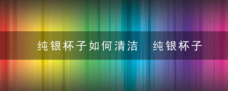 纯银杯子如何清洁 纯银杯子如何清洁茶垢